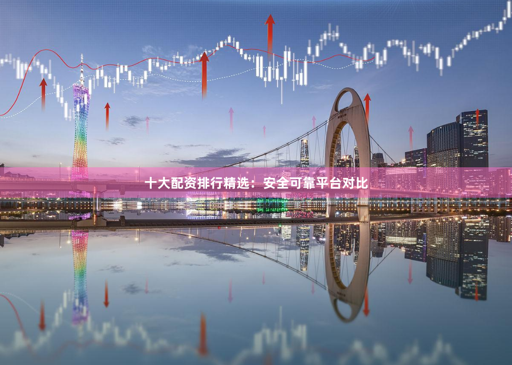 十大配资排行精选：安全可靠平台对比